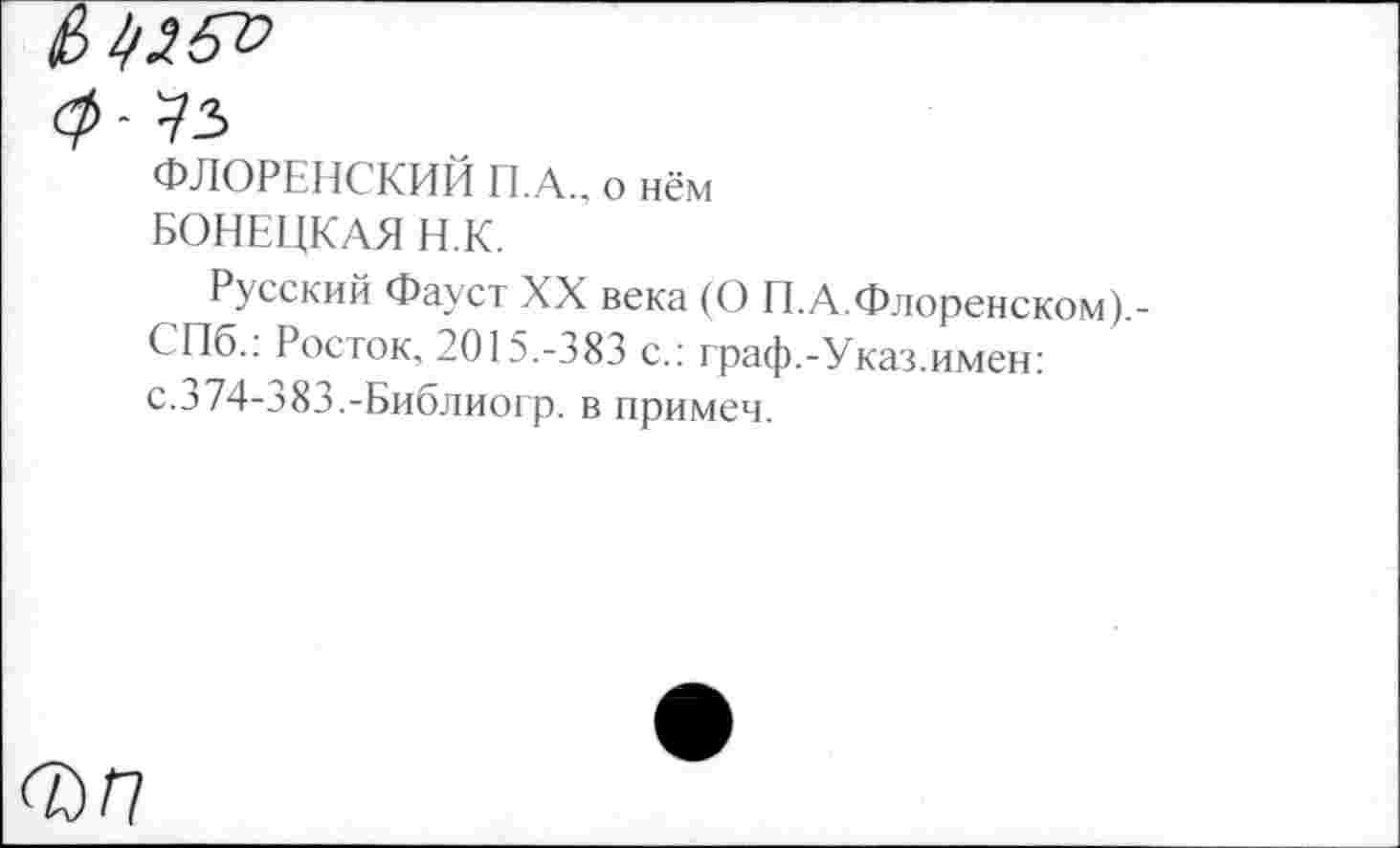 ﻿ФЛОРЕНСКИЙ П.А., о нём БОНЕЦКАЯ Н.К.
Русский Фауст XX века (О П.А.Флоренском).-СПб.: Росток, 2015.-383 с.: граф.-Указ.имен: с.374-383.-Библиогр. в примем.
<7)0